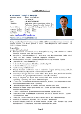 Page 1
CURRICULUM VITAE
Muhammad Taufiq Edy Prayoga
Place/Date of Birth : Gresik, 6 October 1988
Age : 28 Years Old
Phone : +6281232233237
Education : Degree on Physics Engineering, Institute of
Technology Sepuluh November Surabaya (ITS)
Current Address : JL. Asahan 28, Randuagung Gresik - East Java
Language Spoken : English / Bahasa
Language Written : English / Bahasa
Experience : 5 Years
Mail to: taufiqedy07@gmail.com
PROFESSIONAL/WORK EXPERIENCE
Having more than 5 years’ of work experience, on EPC and Petrochemical Company as Instrument and
electrical engineer. And the last position as Project Control Engineer on Sabah Ammonia Urea
(SAMUR) Project, Malaysia
Responsibility:
Interface of Work, Consist of:
• Develop Document for Instrument such as Hook up Drawing using AutoCAD, Datasheet For field
Instrument, Instrument Index and Cable schedule.
• Installation of Field Instrument Such as Coriolis Flow Meter, Level Transmitter, On/Off Valve,
Control Valve, RTD, Magnetic Flow Meter, Temperature Transmitter.
• Interface to Vendor Package or Mechanical Engineer and Package Instrument Engineer.
• Loop Test Work Using HART Comm 475
• To Operate PLC Using Siemens S7-200 and Allen Bradley 5/40
• To Operate 3D Viewer Using Naviswork
• Trouble Shooting Field Instrument
• Develop Document for Electrical such as Single Line Diagram Drawing using AutoCAD,
Datasheet for Electrical Equipment, Load list And Cable schedule.
• Monitoring of Packages Installation Such as HRSG, Boiler, Demin Water, Raw Water Treatment,
Air Compressor Package, Sulphure Pelletizer and Custody Meter Package.
• Making a Mitigation and Action Plan If Have Bottle Neck Between Construction with
Engineering, Engineering With Vendor or Other Discipline.
• To Make Sure The Installation of Instrument, Mechanical, Building, Civil and Structure in Field
Accordance with Latest Drawing by Engineering,
• Controlling progress of Work in Ammonia Area, Urea Area and Utility Area.
• Scheduling of Work is Make a Spend of Time with Calculate between Quantity Manpower with
Quantity of Remaining Work.
• To Make a schedule using primavera P6 Proffesional R8.1 and Microsoft project.
• Produce Weekly and Monthly Report of Instrument, Mechanical, Building, Structure, Civil and
Pre-commissioning work.
• Produce The Package Presentation for Weekly Report Meeting with Owner Or Internal.
• Monitoring of Mechanical Completion, Punch List and ITP All discipline.
• Develop Close-Out Report Such as Project Lessons Learned, Project Schedule, Man Power
Histogram and EPC (Engineering, Procurement and Construction) status.
 