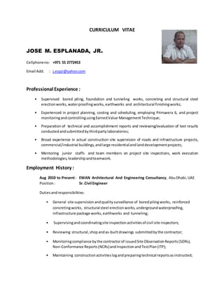 CURRICULUM VITAE
JOSE M. ESPLANADA, JR.
Cellphoneno: +971 55 2772453
Email Add. : j.espjr@yahoo.com
Professional Experience :
• Supervised bored piling, foundation and tunneling works, concreting and structural steel
erectionworks, waterproofingworks, earthworks and architectural finishingworks;
• Experienced in project planning, costing and scheduling, employing Primavera 6, and project
monitoringandcontrollingusingEarnedValue ManagementTechnique;
• Preparation of technical and accomplishment reports and reviewing/evaluation of test results
conductedandsubmittedbythirdpartylaboratories;
• Broad experience in actual construction site supervision of roads and infrastructure projects,
commercial/industrial buildings, andlarge residentialandlanddevelopmentprojects;
• Mentoring junior staffs and team members on project site inspections, work execution
methodologies,leadershipandteamwork.
Employment History :
Aug 2010 to Present: EWAN Architectural And Engineering Consultancy, AbuDhabi,UAE
Position: Sr. Civil Engineer
Dutiesandresponsibilities:
• General site supervision andqualitysurveillance of boredpilingworks, reinforced
concretingworks, structural steel erection works,undergroundwaterproofing,
infrastructure package works, earthworks and tunneling;
• Supervisingandcoordinatingsite inspectionactivitiesof civil site inspectors;
• Reviewing structural,shopandas-builtdrawings submittedbythe contractor;
• Monitoringcompliance bythe contractorof issuedSite ObservationReports(SORs),
Non-Conformance Reports(NCRs)andInspectionandTestPlan(ITP);
• Maintaining constructionactivitieslogandpreparingtechnical reportsasinstructed;
 