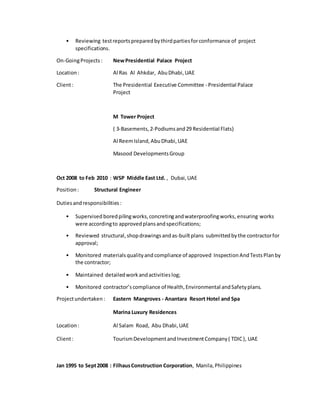 • Reviewing testreportspreparedbythirdpartiesforconformance of project
specifications.
On-GoingProjects: NewPresidential Palace Project
Location: Al Ras Al Ahkdar, AbuDhabi,UAE
Client: The Presidential Executive Committee - Presidential Palace
Project
M Tower Project
( 3-Basements,2-Podiumsand29 Residential Flats)
Al ReemIsland,AbuDhabi,UAE
Masood DevelopmentsGroup
Oct 2008 to Feb 2010 : WSP Middle East Ltd. , Dubai,UAE
Position: Structural Engineer
Dutiesandresponsibilities:
• Supervised boredpilingworks,concretingandwaterproofingworks, ensuring works
were accordingto approvedplansandspecifications;
• Reviewed structural, shopdrawings andas-builtplans submittedbythe contractorfor
approval;
• Monitored materialsqualityand compliance of approved Inspection AndTests Planby
the contractor;
• Maintained detailedworkandactivitieslog;
• Monitored contractor’s compliance of Health,Environmental andSafetyplans.
Projectundertaken: Eastern Mangroves - Anantara Resort Hotel and Spa
Marina Luxury Residences
Location: Al Salam Road, Abu Dhabi,UAE
Client: TourismDevelopmentandInvestmentCompany( TDIC), UAE
Jan 1995 to Sept2008 : FilhausConstruction Corporation, Manila,Philippines
 