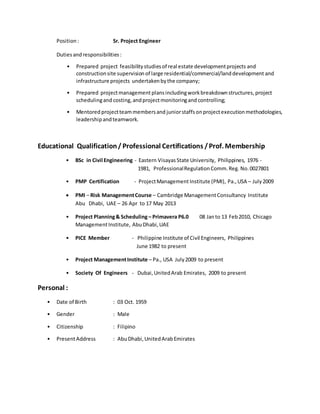 Position : Sr. Project Engineer
Dutiesandresponsibilities:
• Prepared project feasibilitystudiesof real estate developmentprojects and
constructionsite supervision of large residential/commercial/landdevelopment and
infrastructure projects undertakenbythe company;
• Prepared projectmanagement plansincludingworkbreakdownstructures, project
schedulingand costing,andprojectmonitoringand controlling;
• Mentored projectteammembersand juniorstaffsonprojectexecutionmethodologies,
leadershipandteamwork.
Educational Qualification/ Professional Certifications /Prof. Membership
• BSc in Civil Engineering - Eastern Visayas State University, Philippines, 1976 -
1981, ProfessionalRegulationComm.Reg. No.0027801
• PMP Certification - ProjectManagement Institute (PMI), Pa.,USA – July2009
 PMI – Risk ManagementCourse – Cambridge ManagementConsultancy Institute
Abu Dhabi, UAE – 26 Apr to 17 May 2013
• Project Planning& Scheduling – Primavera P6.0 08 Janto 13 Feb2010, Chicago
ManagementInstitute, AbuDhabi,UAE
• PICE Member - Philippine Institute of Civil Engineers, Philippines
June 1982 to present
• Project ManagementInstitute – Pa., USA July2009 to present
• Society Of Engineers - Dubai,UnitedArab Emirates, 2009 to present
Personal :
• Date of Birth : 03 Oct. 1959
• Gender : Male
• Citizenship : Filipino
• PresentAddress : AbuDhabi,UnitedArabEmirates
 
