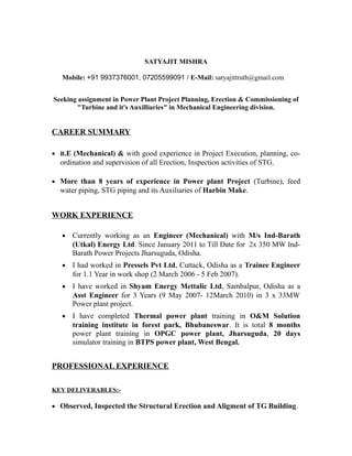 SATYAJIT MISHRA
Mobile: +91 9937376001, 07205599091 / E-Mail: satyajittruth@gmail.com
Seeking assignment in Power Plant Project Planning, Erection & Commissioning of
"Turbine and it's Auxilliaries" in Mechanical Engineering division.
CAREER SUMMARY
• B.E (Mechanical) & with good experience in Project Execution, planning, co-
ordination and supervision of all Erection, Inspection activities of STG.
• More than 8 years of experience in Power plant Project (Turbine), feed
water piping, STG piping and its Auxiliaries of Harbin Make.
WORK EXPERIENCE
• Currently working as an Engineer (Mechanical) with M/s Ind-Barath
(Utkal) Energy Ltd. Since January 2011 to Till Date for 2x 350 MW Ind-
Barath Power Projects Jharsuguda, Odisha.
• I had worked in Pressels Pvt Ltd, Cuttack, Odisha as a Trainee Engineer
for 1.1 Year in work shop (2 March 2006 - 5 Feb 2007).
• I have worked in Shyam Energy Mettalic Ltd, Sambalpur, Odisha as a
Asst Engineer for 3 Years (9 May 2007- 12March 2010) in 3 x 33MW
Power plant project.
• I have completed Thermal power plant training in O&M Solution
training institute in forest park, Bhubaneswar. It is total 8 months
power plant training in OPGC power plant, Jharsuguda, 20 days
simulator training in BTPS power plant, West Bengal.
PROFESSIONAL EXPERIENCE
KEY DELIVERABLES:-
• Observed, Inspected the Structural Erection and Aligment of TG Building.
 
