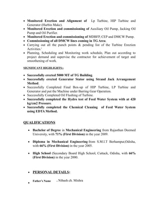 • Monitored Erection and Alignment of Lp Turbine, HIP Turbine and
Generator (Harbin Make).
• Monitored Erection and commissioning of Auxiliary Oil Pump, Jacking Oil
Pump and Oil Purifier.
• Monitored Erection and commissioning of MDBFP, CEP and DMCW Pump.
• Commissioning of all DMCW lines coming in TG Area.
• Carrying out all the punch points & pending list of the Turbine Erection
Activities.'
• Planning, Scheduling and Monitoring work schedule, Plan out according to
project demand and supervise the contractor for achievement of target and
smoothening of work.
SIGNIFICANT HIGHLIGHTS:-
• Successfully erected 5000 MT of TG Building.
• Successfully erected Generator Stator using Strand Jack Arrangement
Method.
• Successfully Completed Final Box-up of HIP Turbine, LP Turbine and
Generator and put the Machine under Barring Gear Operation.
• Successfully Completed Oil Flushing of Turbine.
• Successfully completed the Hydro test of Feed Water System with at 420
kg/cm2 Pressure.
• Successfully completed the Chemical Cleaning of Feed Water System
using EDTA Method.
QUALIFICATIONS
• Bachelor of Degree in Mechanical Engineering from Rajasthan Deemed
University, with 71% (First Division) in the year 2009.
• Diploma in Mechanical Engineering from S.M.I.T Berhampur,Odisha,
with 66% (First Division) in the year 2005.
• High School (Secondary Board High School, Cuttack, Odisha, with 66%
(First Division) in the year 2000.
• PERSONAL DETAILS:
•
Father’s Name - Nibash ch. Mishra
 