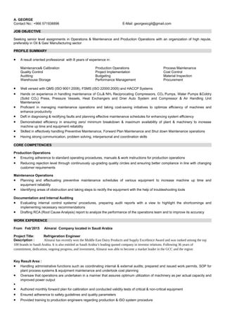 A. GEORGE
Contact No.: +966 571938896 E-Mail: georgesicgil@gmail.com
JOB OBJECTIVE
Seeking senior level assignments in Operations & Maintenance and Production Operations with an organization of high repute,
preferably in Oil & Gas/ Manufacturing sector
PROFILE SUMMARY
• A result oriented professional with 8 years of experience in:
Maintenance& Calibration Production Operations Process Maintenance
Quality Control Project Implementation Cost Control
Auditing Budgeting Material Inspection
Warehouse Storage Performance Management Procurement
• Well versed with QMS (ISO 9001:2008), FSMS (ISO 22000:2005) and HACCP Systems
• Hands on experience in handling maintenance of Co2& NH3 Reciprocating Compressors, CO2 Pumps, Water Pumps &Coldry
(Solid CO2) Press, Pressure Vessels, Heat Exchangers and Drier Auto System and Compressor & Air Handling Unit
Maintenance
• Proficient in managing maintenance operations and taking cost-saving initiatives to optimize efficiency of machines and
enhance productivity
• Deft in diagnosing & rectifying faults and planning effective maintenance schedules for enhancing system efficiency
• Demonstrated efficiency in ensuring zero/ minimum breakdown & maximum availability of plant & machinery to increase
machine up time and equipment reliability
• Skilled in effectively handling Preventive Maintenance, Forward Plan Maintenance and Shut down Maintenance operations
• Having strong communication, problem solving, interpersonal and coordination skills
CORE COMPETENCIES
Production Operations
• Ensuring adherence to standard operating procedures, manuals & work instructions for production operations
• Reducing rejection level through continuously up-grading quality circles and ensuring better compliance in line with changing
customer requirements
Maintenance Operations
• Planning and effectuating preventive maintenance schedules of various equipment to increase machine up time and
equipment reliability
• Identifying areas of obstruction and taking steps to rectify the equipment with the help of troubleshooting tools
Documentation and Internal Auditing
• Evaluating internal control systems/ procedures, preparing audit reports with a view to highlight the shortcomings and
implementing necessary recommendations
• Drafting RCA (Root Cause Analysis) report to analyze the performance of the operations team and to improve its accuracy
WORK EXPERIENCE
From Feb’2015 Almarai Company located in Saudi Arabia
Project Title: Refrigeration Engineer
Description : Almarai has recently won the Middle East Dairy Products and Supply Excellence Award and was ranked among the top
100 brands in Saudi Arabia. It is also entitled as Saudi Arabia’s leading quoted company in investor relations. Following 36 years of
commitment, dedication, ongoing progress, and investment, Almarai was able to become a market leader in the GCC and the region
Key Result Area :
• Handling administrative functions such as coordinating internal & external audits; prepared and issued work permits, SOP for
plant process systems & equipment maintenance and undertook cost planning
• Oversaw that operations are undertaken in a manner that assures optimum utilization of machinery as per actual capacity and
improved power output
•
• Authored monthly forward plan for calibration and conducted validity tests of critical & non-critical equipment
• Ensured adherence to safety guidelines and quality parameters
• Provided training to production engineers regarding production & ISO system procedure
 