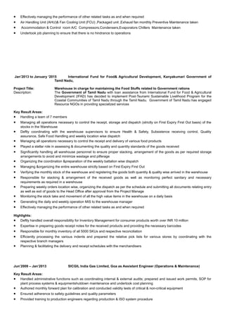 • Effectively managing the performance of other related tasks as and when required
• Air Handling Unit (AHU)& Fan Cooling Unit (FCU) ,Packaged unit ,Exhaust fan monthly Preventive Maintenance taken
• Accommodation & Control room A/C Compressors,Condensers,Evaporators Chillers Maintenance taken
• Undertook job planning to ensure that there is no hindrance to operations
Jan’2013 to January ‘2015 International Fund for Food& Agricultural Development, Kanyakumari Government of
Tamil Nadu,
Project Title: Warehouse In charge for maintaining the Food Stuffs related to Government rations
Description: The Government of Tamil Nadu with loan assistance from International Fund for Food & Agricultural
Development (IFAD) has decided to implement Post-Tsunami Sustainable Livelihood Program for the
Coastal Communities of Tamil Nadu through the Tamil Nadu. Government of Tamil Nadu has engaged
Resource NGOs in providing specialized services
Key Result Areas:
• Handling a team of 7 members
• Managing all operations necessary to control the receipt, storage and dispatch (strictly on First Expiry First Out basis) of the
stocks in the Warehouse
• Deftly coordinating with the warehouse supervisors to ensure Health & Safety, Subsistence receiving control, Quality
assurance, Safe Food Handling and weekly location wise dispatch
• Managing all operations necessary to control the receipt and delivery of various food products
• Played a stellar role in assessing & documenting the quality and quantity standards of the goods received
• Significantly handling all warehouse personnel to ensure proper stacking, arrangement of the goods as per required storage
arrangements to avoid and minimize wastage and pilferage
• Organizing the coordination &preparation of the weekly battalion wise dispatch
• Managing &organizing the entire warehouse strictly based on First Expiry First Out
• Verifying the monthly stock of the warehouse and registering the goods both quantity & quality wise arrived in the warehouse
• Responsible for stacking & arrangement of the received goods as well as monitoring perfect sanitary and necessary
requirements as required in a warehouse
• Preparing weekly orders location wise, organizing the dispatch as per the schedule and submitting all documents relating entry
as well as exit of goods to the Head Office after approval from the Project Manage
• Monitoring the stock take and movement of all the high value items in the warehouse on a daily basis
• Generating the daily and weekly operation MIS to the warehouse manager
• Effectively managing the performance of other related tasks as and when required
Highlights:
• Deftly handled overall responsibility for Inventory Management for consumer products worth over INR 10 million
• Expertise in preparing goods receipt notes for the received products and providing the necessary barcodes
• Responsible for monthly inventory of all 5000 SKUs and respective reconciliation
• Efficiently processing the various indents and prepared the relative pick lists for various stores by coordinating with the
respective branch managers
• Planning & facilitating the delivery and receipt schedules with the merchandisers
Jun’2009 – Jan’2013 SICGIL India Gas Limited, Goa as Assistant Engineer (Operations & Maintenance)
Key Result Areas:
• Handled administrative functions such as coordinating internal & external audits; prepared and issued work permits, SOP for
plant process systems & equipmentshutdown maintenance and undertook cost planning
• Authored monthly forward plan for calibration and conducted validity tests of critical & non-critical equipment
• Ensured adherence to safety guidelines and quality parameters
• Provided training to production engineers regarding production & ISO system procedure
 