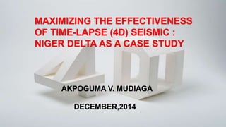 MAXIMIZING THE EFFECTIVENESS
OF TIME-LAPSE (4D) SEISMIC :
NIGER DELTA AS A CASE STUDY
AKPOGUMA V. MUDIAGA
DECEMBER,2014
 