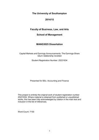 1
The University of Southampton
2014/15
Faculty of Business, Law, and Arts
School of Management
MANG3025 Dissertation
Capital Markets and Earnings Announcements: The Earnings-Share
return relationship revisited
Student Registration Number: 25231634
Presented for BSc. Accounting and Finance
This project is entirely the original work of student registration number
25231634. Where material is obtained from published or unpublished
works, this has been fully acknowledged by citation in the main text and
inclusion in the list of references.
Word Count: 7150
 