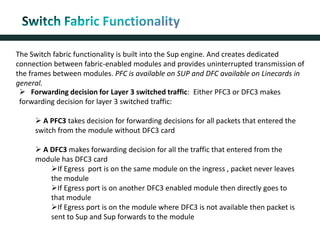 The Switch fabric functionality is built into the Sup engine. And creates dedicated
connection between fabric-enabled modules and provides uninterrupted transmission of
the frames between modules. PFC is available on SUP and DFC available on Linecards in
general.
 Forwarding decision for Layer 3 switched traffic: Either PFC3 or DFC3 makes
forwarding decision for layer 3 switched traffic:
 A PFC3 takes decision for forwarding decisions for all packets that entered the
switch from the module without DFC3 card
 A DFC3 makes forwarding decision for all the traffic that entered from the
module has DFC3 card
If Egress port is on the same module on the ingress , packet never leaves
the module
If Egress port is on another DFC3 enabled module then directly goes to
that module
If Egress port is on the module where DFC3 is not available then packet is
sent to Sup and Sup forwards to the module
 