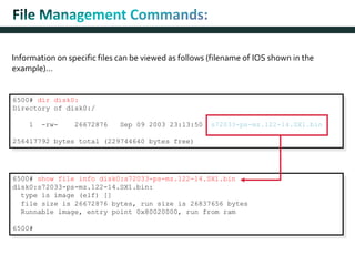 Information on specific files can be viewed as follows (filename of IOS shown in the
example)…
6500# show file info disk0:s72033-ps-mz.122-14.SX1.bin
disk0:s72033-ps-mz.122-14.SX1.bin:
type is image (elf) []
file size is 26672876 bytes, run size is 26837656 bytes
Runnable image, entry point 0x80020000, run from ram
6500#
6500# dir disk0:
Directory of disk0:/
1 -rw- 26672876 Sep 09 2003 23:13:50 s72033-ps-mz.122-14.SX1.bin
256417792 bytes total (229744640 bytes free)
 