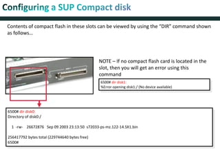 Contents of compact flash in these slots can be viewed by using the “DIR” command shown
as follows…
6500# dir disk0:
Directory of disk0:/
1 -rw- 26672876 Sep 09 2003 23:13:50 s72033-ps-mz.122-14.SX1.bin
256417792 bytes total (229744640 bytes free)
6500#
NOTE – If no compact flash card is located in the
slot, then you will get an error using this
command
6500# dir disk1:
%Error opening disk1:/ (No device available)
 