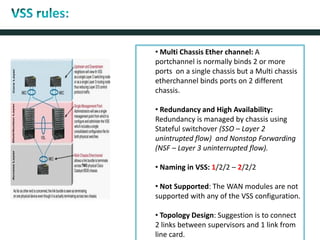 • Multi Chassis Ether channel: A
portchannel is normally binds 2 or more
ports on a single chassis but a Multi chassis
etherchannel binds ports on 2 different
chassis.
• Redundancy and High Availability:
Redundancy is managed by chassis using
Stateful switchover (SSO – Layer 2
unintrupted flow) and Nonstop Forwarding
(NSF – Layer 3 uninterrupted flow).
• Naming in VSS: 1/2/2 – 2/2/2
• Not Supported: The WAN modules are not
supported with any of the VSS configuration.
• Topology Design: Suggestion is to connect
2 links between supervisors and 1 link from
line card.
 