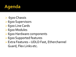  6500 Chassis
 6500 Supervisors
 6500 LineCards
 6500 Modules
 6500 Hardware components
 6500 Supported features
 Extra Features – UDLD Fast, Etherchannel
Guard, Flex Links etc.
 