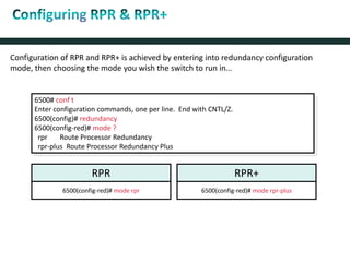 Configuration of RPR and RPR+ is achieved by entering into redundancy configuration
mode, then choosing the mode you wish the switch to run in…
6500# conf t
Enter configuration commands, one per line. End with CNTL/Z.
6500(config)# redundancy
6500(config-red)# mode ?
rpr Route Processor Redundancy
rpr-plus Route Processor Redundancy Plus
RPR RPR+
6500(config-red)# mode rpr 6500(config-red)# mode rpr-plus
 