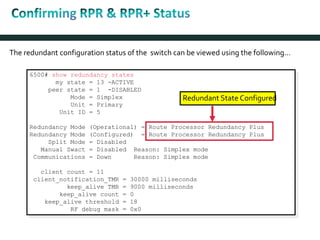 The redundant configuration status of the switch can be viewed using the following…
6500# show redundancy states
my state = 13 -ACTIVE
peer state = 1 -DISABLED
Mode = Simplex
Unit = Primary
Unit ID = 5
Redundancy Mode (Operational) = Route Processor Redundancy Plus
Redundancy Mode (Configured) = Route Processor Redundancy Plus
Split Mode = Disabled
Manual Swact = Disabled Reason: Simplex mode
Communications = Down Reason: Simplex mode
client count = 11
client_notification_TMR = 30000 milliseconds
keep_alive TMR = 9000 milliseconds
keep_alive count = 0
keep_alive threshold = 18
RF debug mask = 0x0
Redundant State Configured
 
