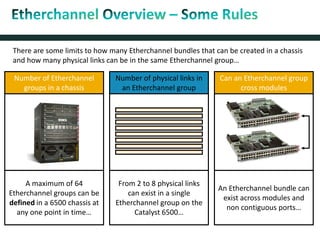 There are some limits to how many Etherchannel bundles that can be created in a chassis
and how many physical links can be in the same Etherchannel group…
Number of Etherchannel
groups in a chassis
A maximum of 64
Etherchannel groups can be
defined in a 6500 chassis at
any one point in time…
Number of physical links in
an Etherchannel group
From 2 to 8 physical links
can exist in a single
Etherchannel group on the
Catalyst 6500…
Can an Etherchannel group
cross modules
An Etherchannel bundle can
exist across modules and
non contiguous ports…
 