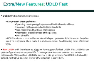  UDLD: Unidirectional Link Detection
 Can prevent these problems:
Spanning tree topology loops caused by Unidirectional links
 Incorrect cabling unbundled in fiber standards
Tran receiver and hardware malfunction
Incorrect or excessive flood of the packets
Loss of traffic
 UDLD is a Layer 2 protocol but works with layer 1 protocols. Echo is sent to the other
side if no reply came the n made it in shutdown mode. Dead time is 3 times of interval
time.
 Fast UDLD: with the release 12.2(33), we have support for fast UDLD. Fast UDLD is a per
port configuration that supports UDLD message time intervals between 200 to 1000
milliseconds .With out Fast UDLD the interval is 7 to 90 seconds. Fast UDLD is disabled by
default. Fast UDLD does not work if CPU utilization is above 60%.
 