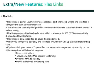  Flex Links:
 Flex links are pair of Layer 2 interfaces (ports or port-channels), where one interface is
configured to back to other interface.
 These links are basically configured in SP environment where customers do not want STP
to be running.
 Flex links provides Link level redundancy that is alternate to STP. STP is automatically
disabled on Flex interfaces.
 Flex links are only supported on Layer 2 not on Layer 3.
 When you configure a pair only one interface would be in Link up state and forwarding
state.
 If primary link goes down a Trap notifies the Network Management system. Up on the
failure on primary this is what happens:
Detects the failure
 Moves any static Mac address to standby
Dynamic MAC to standby
Moves standby to forwarding state
 