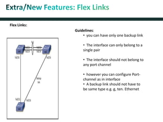 Guidelines:
• you can have only one backup link
• The interface can only belong to a
single pair
• The interface should not belong to
any port channel
• however you can configure Port-
channel as in interface
• A backup link should not have to
be same type e.g. g, ten. Ethernet
Flex Links:
 