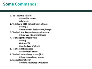 1. To show file system:
#show file system
#dir boot:
2. To Allow a 6500 to boot from a flash:
#config t
#boot system flash:<name/image>
3. To check the System Image and uptime
#show ver | i uptime|image
4. To change the media type
#config
#int ten2/1
#media-type sfp|rj45
5. To check Fabric errors
#show fabric errors
6. To check redundancy status (SUP)
#show redundancy status
7. Manual switchover
#redundancy force-switchover
 