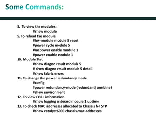 8. To view the modules:
#show module
9. To reload the module
#hw-module module 5 reset
#power cycle module 5
#no power enable module 1
#power enable module 1
10. Module Test
#show diagno result module 5
# show diagno result module 5 detail
#show fabric errors
11. To change the power redundancy mode
#config
#power redundancy-mode {redundant|combine}
#show environment
12. To view OBFL information
#show logging onboard module 1 uptime
13. To check MAC addresses allocated to Chassis for STP
#show catalyst6000 chassis-mac-addresses
 
