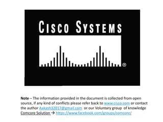 Note – The information provided in the document is collected from open
source, if any kind of conflicts please refer back to www.cisco.com or contact
the author Aakash32017@gmail.com or our Voluntary group of knowledge
Comcore Solution  https://www.facebook.com/groups/comcore/
 