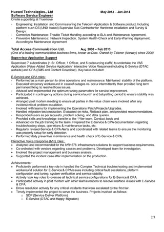 2/3
Huawei Technologies., Ltd May 2013 – Jan 2014
Software Service Engineer
Onsite supporting at Truemove
- Engineering: Installation and Commissioning the Telecom Application & Software product. Including
platform such OS (UNIX based) Supervise Sub-Contractor for Hardware installation and Survey &
Design.
- Corrective Maintenance: Trouble Ticket Handling according to SLA and Maintenance Agreement.
- Preventive Maintenance: Network Inspection, System Health-Check and Early-Warning deployment,
According to Maintenance Agreement
Total Access Communication Ltd. Aug 2008 – Feb 2013
(One of a leading communication business firms, known as Dtac. Owned by Telenor (Norway) since 2005)
Supervisor Application Support
Supervised 7 subordinates (1 Sr. Officer, 1 Officer, and 5 outsourcing staffs) to undertake the VAS
Application (Value Added Service Application/ Interactive Voice Response) including E-Service (DTAC
website) and CPA (SMS and Content Download). Key tasks included:
E-Service and CPA roles:
- Performed as a main person to drive operations and maintenance. Maintained stability of the platform.
- Executed temporary workaround in case of outages re- occur intermittently then provided long term
permanent fixing to resolve those issues.
- Advised and implemented the optimum tuning parameters for service improvement.
- Participated in contingency actions during service launch and babysitting period to ensure stability was
achieved.
- Arranged post mortem meeting to ensure all parties in the value chain were involved after any
incident/critical problem escalation.
- Involved with teams for implementing the Operations Patch/Projects/Upgrades.
- Handled migration test production. Evaluated on risks, Rollback plan, and provided recommendations.
- Responded users as per requests, problem solving, and data queries.
- Provided skills and knowledge transfer to the 1st
tier team. Conduct basic and
- Advanced on the job training to the team. Prepared the E-Service & CPA documentation regarding
troubleshooting steps, operations & maintenance tasks, etc.
- Regularly revised-Service & CPA Alerts and coordinated with related teams to ensure the monitoring
was properly setup for early detection.
- Performed daily preventive maintenance and health check of E-Service & CPA.
Interactive Voice Response (IVR) roles:
 Analyzed and recommended for the IVR1678 infrastructure solutions to support business requirements.
 Co-ordinated with vendors regarding causes and problems. Developed team for investigation.
 Involved the project management and business analysis.
 Supported the incident case after implementation on the production.
Achievements:
 Proficiently performed a key role in handled the Complex Technical troubleshooting and implemented
workaround solution for E-Service & CPA issues including critical fault escalations, platform
configuration and tuning, system verification and service stability.
 Actively took key roles to oversee all technical service configurations for E-Service & CPA.
 Participated actively in post mortem with other teams/vendors to resolve interface issues with E-Service
& CPA.
 Drove resolution actively for any critical incidents that were escalated by the first tier.
 Timely implemented the project to serve the business. Projects involved as follows:
o SDP (Service Deliver Platform)
o E-Service (DTAC and Happy Migration)
 