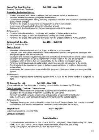 3/3
Krung Thai Card Co., Ltd. Oct 2006 – Aug 2008
A leading Credit Card, Thai bank.
Supervisor Application Support
- Worked extensively with clients to address their business and technical requirements.
- Identified and ensured accuracy of system enhancement.
- Coordinated areas of system testing, including preparation execution and installation support to assure
quality system changes.
- Performed the project management, business analysis, and implementation.
- Implemented and coordinated with vendors to deliver project.
- Designed and developed based on the business requirements of the project.
Achievements:
 Consistently implemented and coordinated with vendors to deliver projects on time.
 Performed the project of IVR Card Activation by creating on AVAYA platform.
 Performed the project IVR Call Center to migrate from the Ericson platform to AVAYA platform.
Optimus Soft Co., Ltd. Dec 2004 – Oct 2006
A local IT outsourcing firm.
System Analyst,
- Maintained database of the One-2-Call Project at AIS site to support users.
- Collected users and system requirements, analyzed business process, designed and developed with
appropriate system flow and architecture.
- Developed and maintained system requirements and software development documents (Detail Design).
- Developed program spec assign to programmer. Created screen of the One-2-Callprogram.
- Investigated client problems that were escalated by the 1st and 2nd level support groups.
- Performed a root-cause analysis and provided solutions or possible workarounds to the clients.
- Coordinated with the development team to find permanent resolutions of problems that required
software fixed.
- Implemented the customization script with PL/SQL program for batch and online processing on UNIX
System.
Achievements:
 Participated migration to the numbering system in the 1-2-Call for the phone number of 9 digits to 10
digits.
TA Orange Co., Ltd. Oct 2001 – Nov 2004
(Currently known as True Move, one of a leading communication firm owned by CP Group)
Calls Controller, Customer Contact Centre
- Maintained database call code program for supporting the True Move Call Centre.
- Developed the Visual Basic Program for supporting the Call Centre.
- Remotely controlled computer for correcting and upgrading program of the Call Center.
- Daily, monthly, and yearly conducted reports of the Call Center for statistic records.
Achievements:
 Developed the program for reporting which saved time from 7 days to shorter than one day completed
by VBA Marco to Automatic retrieved the raw data to insert in template for the report
Bright Future May – Sep 2001
(A computer academic school for kids)
Computer Instructor
Special Abilities
- Computer literate: (Visual Basic6, SQL, Oracle, PL/SQL, Java(Basic), Shell Programming, XML, Unix, ,
HTML, ASP, VBA, Marco, Crystal Report, Microsoft Offices, Hard Ware, Soft Ware)
- Typing skills (English: 45 words/minute, Thai: 45 words/minute)
 