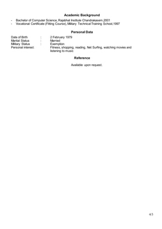 4/3
Academic Background
- Bachelor of Computer Science, Rajabhat Institute Chandrakasem,2001
- Vocational Certificate (Fitting Course), Military Technical Training School,1997
Personal Data
Date of Birth : 2 February 1979
Marital Status : Married
Military Status : Exemption
Personal interest: Fitness, shopping, reading, Net Surfing, watching movies and
listening to music
Reference
Available upon request.
 