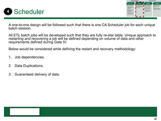 42
A one-to-one design will be followed such that there is one CA Scheduler job for each unique
batch session.
All ETL batch jobs will be developed such that they are fully re-star table. Unique approach to
restarting and recovering a job will be defined depending on volume of data and other
requirements defined during Gate IV.
Below would be considered while defining the restart and recovery methodology:
1. Job dependencies.
2. Data Duplications.
3. Guaranteed delivery of data.
Scheduler4
 