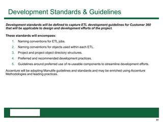 51
Development Standards & Guidelines
These standards will encompass:
1. Naming conventions for ETL jobs.
2. Naming conventions for objects used within each ETL.
3. Project and project object directory structures.
4. Preferred and recommended development practices.
5. Guidelines around preferred use of re-useable components to streamline development efforts.
Accenture will be adopting Manulife guidelines and standards and may be enriched using Accenture
Methodologies and leading practices.
Development standards will be defined to capture ETL development guidelines for Customer 360
that will be applicable to design and development efforts of the project.
 