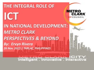 THE INTEGRAL ROLE OF
ICT
IN NATIONAL DEVELOPMENT:
METRO CLARK
PERSPECTIVES & BEYOND
By: Ervyn Rivera
26 Nov. 2015 | TARLAC, PHILIPPINES
 