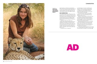 28 PEOLWANE MARCH 2015
FOCUS CONSERVATION
AD
approximately 400 students have participated in
their youth bush camps. The school programme aims
to instil a sense of value and pride in the national
cheetah population and a deeper appreciation and
understanding of predators and wildlife in general.
ART COMPETITION
The beauty of Nature is often reflected in art; and
as part of their tenth anniversary celebrations, CCB
hosted last year an art competition in select primary
and secondary schools in Jwaneng and Ghanzi, two
areas that experience some of the highest conflict
levels with these threatened cats, and which are
therefore important for the long-term conservation
of cheetahs.
Said CCB’s public relations officer, Ms.
Tapologo Sebati: “With this high profile school art
competition and exhibition, we wanted to know
what the youth of Jwaneng and Ghanzi have to say
about their environment. We wanted to allow them
to express themselves with regards to Botswana’s
predators, and to share their views with their peers,
teachers, communities, visitors and the public and
private sectors.”
The theme for the art competition
was ‘Harmonious Co-existence with Botswana’s
Predators’. With prize-giving ceremonies held in
October last year, the competition helped CCB
to establish how much knowledge of predator
conservation students from these two areas could
interpret through their drawings.
Even after ten years of work in this crucially
important realm, Klein and her team remain as
energetic as ever to ensure that Botswana’s most
beautiful predator survives.
However, as with any project of this nature, there
are challenges, principally obtaining funding for
the project and improving community perceptions
towards predators, in order to strike the balance
between wildlife conservation and supporting and
protecting rural community welfare.
When asked what has been her most memorable
moment, Klein replied that it has been the whole
journey, that every moment with CCB has been
exciting.  She further went on to thank the farmers,
the CCB board of directors, donors and all the
stakeholders for their support.
“Conservation is like an experiment. You can never
get everything right. But the effort is worth a try, and
team work makes it all possible,” observed Klein. P
facing page:
CCB director
Rebecca Klein
with a cheetah at
Mokolodi Nature
Reserve.
 