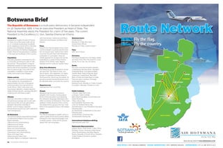 68 PEOLWANE MARCH 2015 PEOLWANE MARCH 2015 69
FEATURE
Geography
Botswana is roughly the size of France
or Texas. Its surface area is 581,730 sq
km. It is entirely landlocked, bordered
by its neighbours South Africa, Namibia,
Zambia and Zimbabwe. Botswana is
84% covered by the Kalahari (Kgalagadi)
Desert. Most of the population is settled
in the east and southeast of the country.
Population
The total population estimated for 2011
is 2,024,904, growing at a rate of 1.9%
per annum. The population is heavily
weighted towards younger age groups.
About 33% of the population is younger
than 15 years of age. Over 63% of the
population is settled in urban areas
(cities, towns and urban villages).
Urban centres
Gaborone, in the extreme southeast,
is the capital city. Its population is
approximately 232 000. It has good
communications by road and air to
South Africa. Other main towns are
Francistown (98,961), Lobatse (29,007),
Selebi-Phikwe (49,411), Jwaneng (18,008 ),
Orapa (9,531) and Sowa (3,598 ).
Climate
Summer: December to March. High
temperatures average 30C to 35C with
lows around 18C and rain particularly
between December and March.
Winter: June to August. Daytime
temperatures around 23C with night-time
lows averaging 5C.
Air Botswana
The national airline’s expanded schedule
of international flights now includes
flights between:
Gaborone and Johannesburg
Gaborone and Harare
Gaborone and Lusaka
Maun and Johannesburg
Kasane and Johannesburg
Francistown and Johannesburg
Maun and Cape Town
Gaborone and Cape Town
Domestic flights run between Gaborone
and Francistown, Gaborone and Maun,
Gaborone and Kasane, and Maun and
Kasane.
Visas
Visitors from the European Union, most
Commonwealth countries and the USA
do not require visas. Visitors from other
countries should check with Botswana
embassies or consulates. Visas are
initially granted for 30 days and can be
extended for a total of three months.
(Visitors from Ghana, India, Nigeria,
Pakistan and Sri Lanka do require visas.)
Duty-free allowance
The following goods declared on arrival
are duty free: Two litres of wine, one
litre of spirits, 400 cigarettes, 50 cigars,
250gm of cigarette and pipe tobacco,
50ml perfume, 250ml eau de toilette. All
goods acquired outside Botswana must
be declared when you enter the country.
Departure tax
International P100, Local P50
People
Batswana are the most numerous
people in the country, forming about
78.2% of the population and speaking
the Setswana language. (Batswana also
refers to citizens of Botswana.) They have
settled in nearly all parts of the country.
The oldest ethnic group is the San. Over
80% of the population lives in the eastern
region.
Languages
The o�icial language is English, which is
used in government and business affairs.
Setswana is the national language, and
is widely spoken. Other ethnic groups
speak their own languages.
Business hours
Private sector:
Monday to Friday 8am-5pm
Government o�ices:
Monday to Friday 7.30am4.30pm
Time
GMT plus 2 hours.
Currency
The Pula is divided into 100 thebe. Notes
are P200, P100, P50, P20 and P10. Coins
are P5, P2, P1, 50t, 25t, 10t and 5t.
Banks
Ten main commercial banks operate
in Botswana: Barclays Bank, Standard
Chartered Bank, First National Bank,
Stanbic Bank, Bank of Baroda, Bank
Gaborone, Capital Bank, BancABC,
Bank of India and State Bank of India.
There are also a number of foreign
exchange bureaux.
Banking hours: Monday to Friday: 8:30am
to 3:30pm; Saturday: 8:30am to 11:am.
.
Public holidays
1 January: New Year’s Day
2 January: Public holiday
March/April (variable): Good Friday and
Easter Monday
1 May: Labour Day
June (variable): Ascension Day
1 July: Sir Seretse Khama Day
Third Monday in July: President’s Day (and
following day)
30 September: Independence Day (and
following day)
25 December: Christmas Day
26 December: Boxing Day
International telephone dialling
International code +267
Diplomatic Representation
Angola, Brazil, Great Britain, Cuba, China,
Ethiopia, France, Germany, India, Kenya,
Libya, Mozambique, Namibia, Nigeria,
Russia, Republic of South Africa, Sweden,
United States of America, Zambia,
Zimbabwe.
Botswana Brief
The Republic of Botswana is a multi-party democracy. It became independent
on 30 September 1966. It has an executive President as Head of State. The
National Assembly elects the President for a term of five years. The current
President is His Excellency Lt. Gen. Seretse Khama Ian Khama.
LUSAKA
KASANE
MAUN
SOUTH AFRICA
ZIMBABWE
ZAMBIA
CAPE TOWN
JOHANNESBURGJOHANNESBURG
KASANEKASANE
ZIMBABWE
SOUTH AFRICA
MAUN
SOUTH AFRICA
HARARE
GABORONE
Route Network
Fly the flag.
Fly the country.
GABORONEGABORONEGABORONEGABORONEGABORONEGABORONEGABORONEGABORONEGABORONEGABORONEGABORONEGABORONEGABORONEGABORONEGABORONE
FRANCISTOWN
HEAD OFFICE (+267) 3952812/3688400 CENTRAL RESERVATIONS (+267) 3680900/3951921 JOHANNESBURG (+27) 11 390 3070/1/2/3
NetworkNetworkNetworkNetworkNetworkNetworkNetworkNetworkNetworkNetworkNetworkNetworkNetwork
Book and pay online @ www.airbotswana.co.bw
 