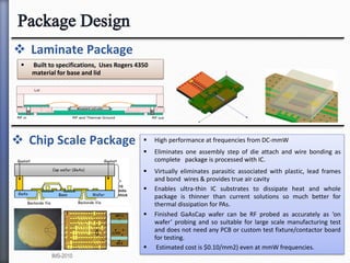  Laminate Package
 Chip Scale Package  High performance at frequencies from DC-mmW
 Eliminates one assembly step of die attach and wire bonding as
complete package is processed with IC.
 Virtually eliminates parasitic associated with plastic, lead frames
and bond wires & provides true air cavity
 Enables ultra-thin IC substrates to dissipate heat and whole
package is thinner than current solutions so much better for
thermal dissipation for PAs.
 Finished GaAsCap wafer can be RF probed as accurately as ‘on
wafer’ probing and so suitable for large scale manufacturing test
and does not need any PCB or custom test fixture/contactor board
for testing.
 Estimated cost is $0.10/mm2) even at mmW frequencies.
 Built to specifications, Uses Rogers 4350
material for base and lid
IMS-2010
 