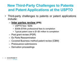 New Third-Party Challenges to Patents
and Patent Applications at the USPTO
• Third-party challenges to patents or patent applications
include:
– Inter partes review (IPR)
• USPTO fees ~$25k
• $350k-$700k professional fees to completion
• Typical patent case is $1-$5 million to completion
– Post grant review (PGR)
– Ex Parte Reexamination
– Covered Business method patent review (CBM)
– Preissuance submissions
– Derivation proceedings
 
