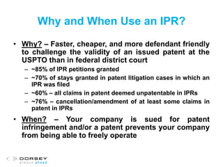 Why and When Use an IPR?
• Why? – Faster, cheaper, and more defendant friendly
to challenge the validity of an issued patent at the
USPTO than in federal district court
– ~85% of IPR petitions granted
– ~70% of stays granted in patent litigation cases in which an
IPR was filed
– ~60% – all claims in patent deemed unpatentable in IPRs
– ~76% – cancellation/amendment of at least some claims in
patent in IPRs
• When? – Your company is sued for patent
infringement and/or a patent prevents your company
from being able to freely operate
 