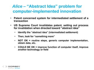 Alice – “Abstract Idea” problem for
computer-implemented innovation
• Patent concerned system for intermediated settlement of a
transaction
• US Supreme Court invalidates patent, setting out process
for invalidation when directed toward “abstract idea”
• Identify the “abstract idea” (intermediated settlement)
• Then, look for “something more”
• NOT OK = routine steps, generic computer implementation,
obtain data, etc.
• COULD BE OK = improve function of computer itself, improve
another technology or field
 