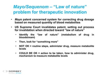 Mayo/Sequenom – “Law of nature”
problem for therapeutic innovation
• Mayo patent concerned system for correcting drug dosage
based on measured quantity of blood metabolites
• US Supreme Court invalidates patent, setting out process
for invalidation when directed toward “law of nature”
• Identify the “law of nature” (metabolism of drug in
bloodstream)
• Then, look for “something more”
• NOT OK = routine steps, administer drug, measure metabolite
levels
• COULD BE OK = action to be taken, how to administer drug,
mechanism to measure metabolite levels
 