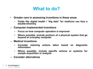 What to do?
• Greater care in assessing inventions in these areas
• Fields like digital health / “big data” for medicine can face a
double-whammy
– Computer-implemented inventions
• Focus on how computer operation is improved
• Where possible, include portions of a physical system that go
beyond an everyday computer
– Medical inventions
• Consider claiming actions taken based on diagnostic
information
• Where possible, include specific actions or systems for
sample acquisition or analysis
– Consider alternatives
 