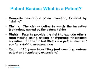 Patent Basics: What is a Patent?
• Complete description of an invention, followed by
“claims”
• Claims: The claims define in words the inventive
technology owned by the patent holder
• Rights: Patents provide the right to exclude others
from making, using, selling, or importing the claimed
invention into the United States – a patent does not
confer a right to use invention
• Term: of 20 years from filing (not counting various
patent and regulatory extensions)
 