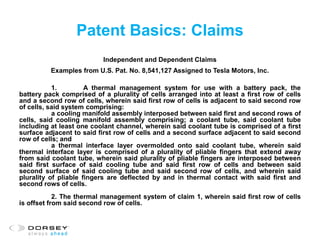 Patent Basics: Claims
Independent and Dependent Claims
Examples from U.S. Pat. No. 8,541,127 Assigned to Tesla Motors, Inc.
1. A thermal management system for use with a battery pack, the
battery pack comprised of a plurality of cells arranged into at least a first row of cells
and a second row of cells, wherein said first row of cells is adjacent to said second row
of cells, said system comprising:
a cooling manifold assembly interposed between said first and second rows of
cells, said cooling manifold assembly comprising; a coolant tube, said coolant tube
including at least one coolant channel, wherein said coolant tube is comprised of a first
surface adjacent to said first row of cells and a second surface adjacent to said second
row of cells; and
a thermal interface layer overmolded onto said coolant tube, wherein said
thermal interface layer is comprised of a plurality of pliable fingers that extend away
from said coolant tube, wherein said plurality of pliable fingers are interposed between
said first surface of said cooling tube and said first row of cells and between said
second surface of said cooling tube and said second row of cells, and wherein said
plurality of pliable fingers are deflected by and in thermal contact with said first and
second rows of cells.
2. The thermal management system of claim 1, wherein said first row of cells
is offset from said second row of cells.
 