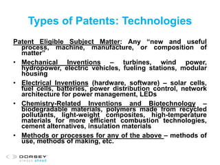 Types of Patents: Technologies
Patent Eligible Subject Matter: Any “new and useful
process, machine, manufacture, or composition of
matter”
• Mechanical Inventions – turbines, wind power,
hydropower, electric vehicles, fueling stations, modular
housing
• Electrical Inventions (hardware, software) – solar cells,
fuel cells, batteries, power distribution control, network
architecture for power management, LEDs
• Chemistry-Related Inventions and Biotechnology –
biodegradable materials, polymers made from recycled
pollutants, light-weight composites, high-temperature
materials for more efficient combustion technologies,
cement alternatives, insulation materials
• Methods or processes for any of the above – methods of
use, methods of making, etc.
 