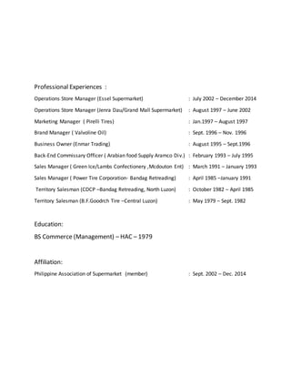 Professional Experiences :
Operations Store Manager (Essel Supermarket) : July 2002 – December 2014
Operations Store Manager (Jenra Dau/Grand Mall Supermarket) : August 1997 – June 2002
Marketing Manager ( Pirelli Tires) : Jan.1997 – August 1997
Brand Manager ( Valvoline Oil) : Sept. 1996 – Nov. 1996
Business Owner (Enmar Trading) : August 1995 – Sept.1996
Back-End Commissary Officer ( Arabian food Supply Aramco Div.) : February 1993 – July 1995
Sales Manager ( Green Ice/Lambs Confectionery ,Mcdouton Ent) : March 1991 – January 1993
Sales Manager ( Power Tire Corporation- Bandag Retreading) : April 1985 –January 1991
Territory Salesman (CDCP –Bandag Retreading, North Luzon) : October 1982 – April 1985
Territory Salesman (B.F.Goodrch Tire –Central Luzon) : May 1979 – Sept. 1982
Education:
BS Commerce (Management) – HAC – 1979
Affiliation:
Philippine Association of Supermarket (member) : Sept. 2002 – Dec. 2014
 