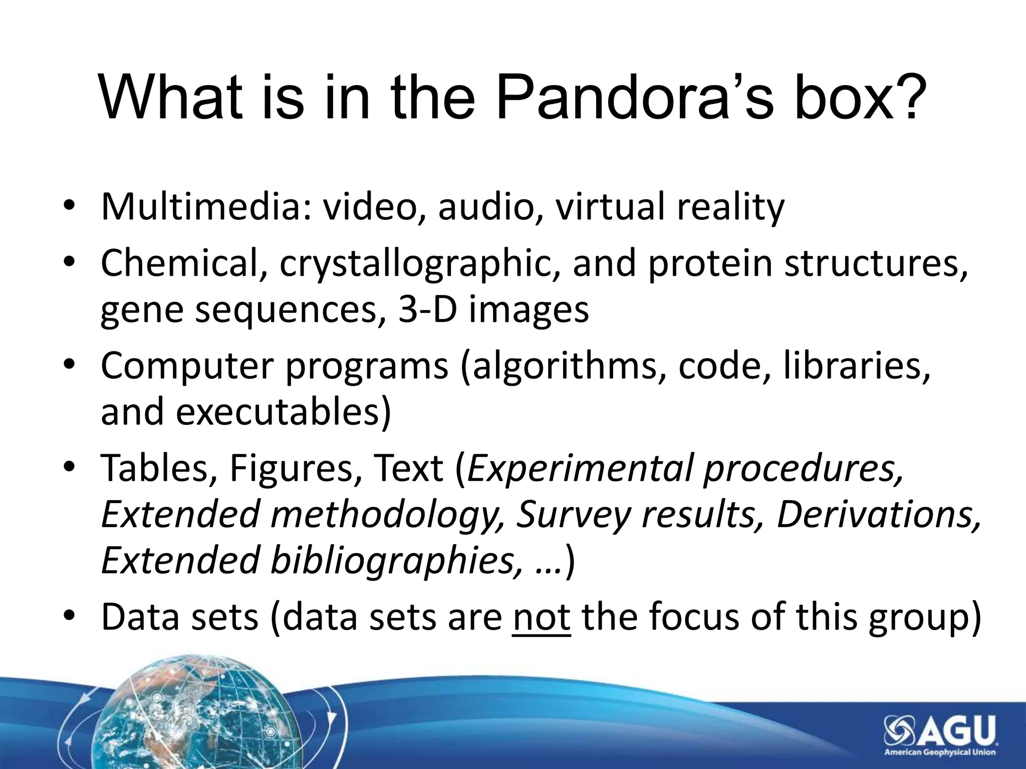 What is in the Pandora’s box?
• Multimedia: video, audio, virtual reality
• Chemical, crystallographic, and protein structures,
gene sequences, 3-D images
• Computer programs (algorithms, code, libraries,
and executables)
• Tables, Figures, Text (Experimental procedures,
Extended methodology, Survey results, Derivations,
Extended bibliographies, …)
• Data sets (data sets are not the focus of this group)
 