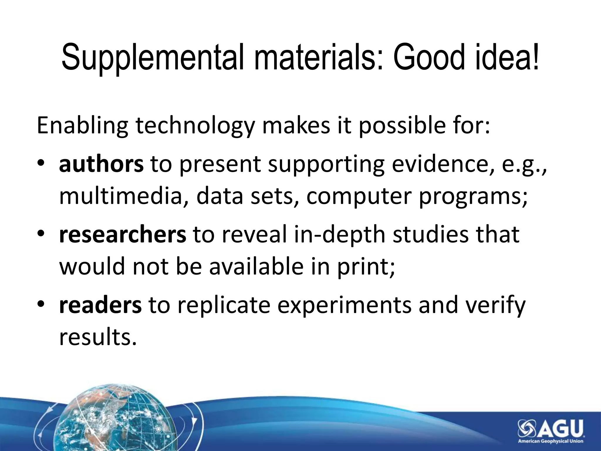 Supplemental materials: Good idea!
Enabling technology makes it possible for:
• authors to present supporting evidence, e.g.,
multimedia, data sets, computer programs;
• researchers to reveal in-depth studies that
would not be available in print;
• readers to replicate experiments and verify
results.
 