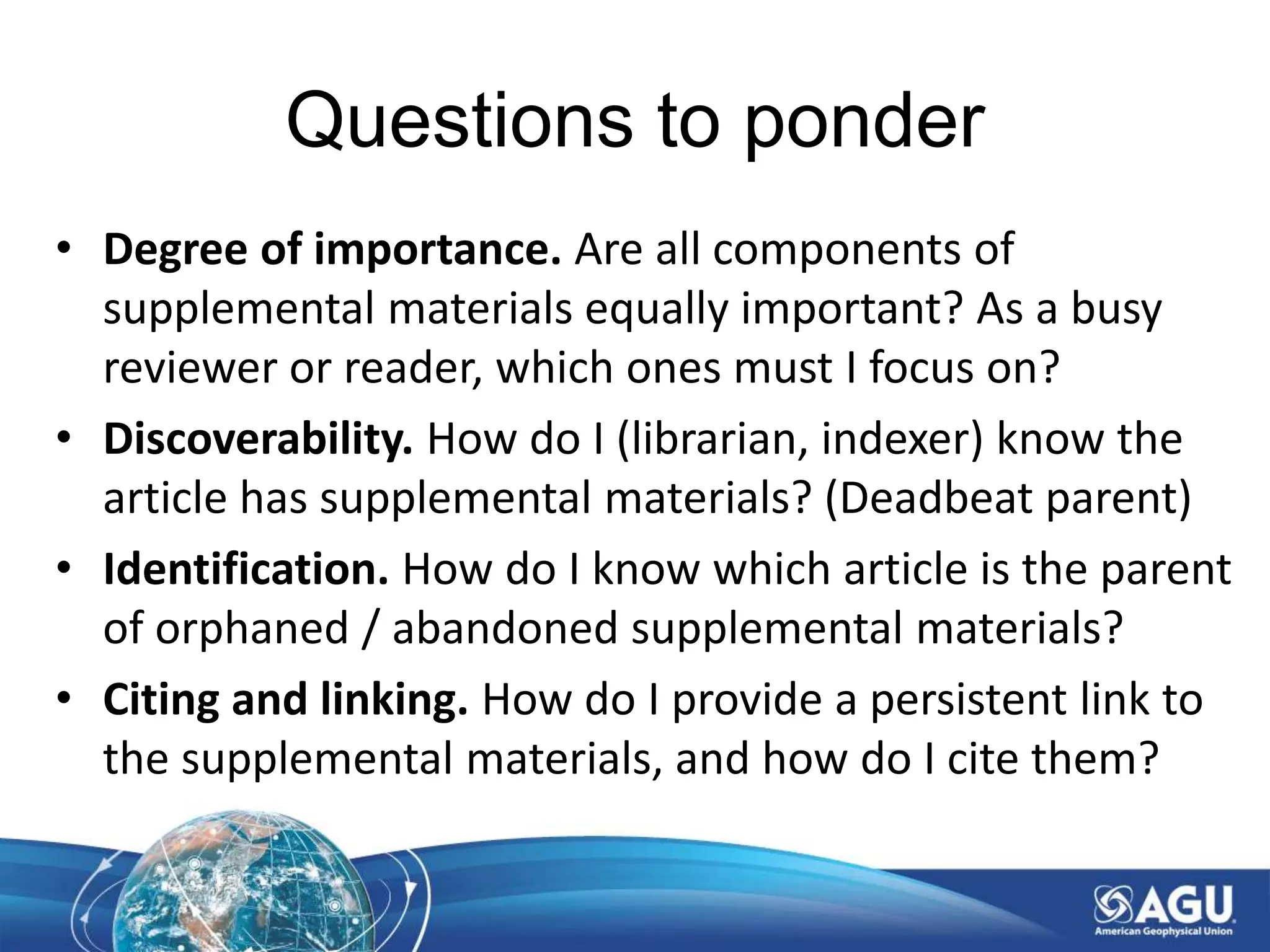 Questions to ponder
• Degree of importance. Are all components of
supplemental materials equally important? As a busy
reviewer or reader, which ones must I focus on?
• Discoverability. How do I (librarian, indexer) know the
article has supplemental materials? (Deadbeat parent)
• Identification. How do I know which article is the parent
of orphaned / abandoned supplemental materials?
• Citing and linking. How do I provide a persistent link to
the supplemental materials, and how do I cite them?
 