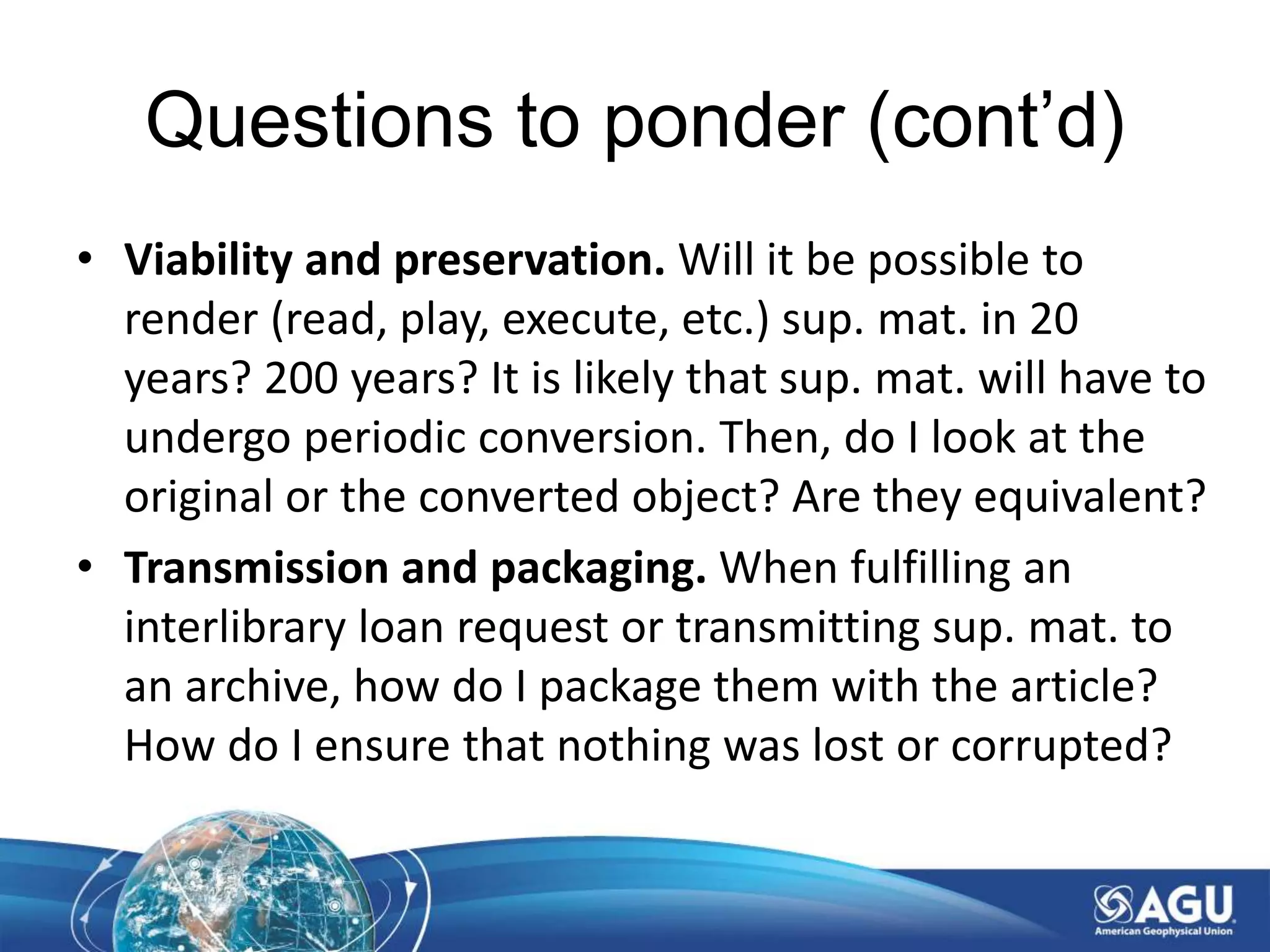 Questions to ponder (cont’d)
• Viability and preservation. Will it be possible to
render (read, play, execute, etc.) sup. mat. in 20
years? 200 years? It is likely that sup. mat. will have to
undergo periodic conversion. Then, do I look at the
original or the converted object? Are they equivalent?
• Transmission and packaging. When fulfilling an
interlibrary loan request or transmitting sup. mat. to
an archive, how do I package them with the article?
How do I ensure that nothing was lost or corrupted?
 