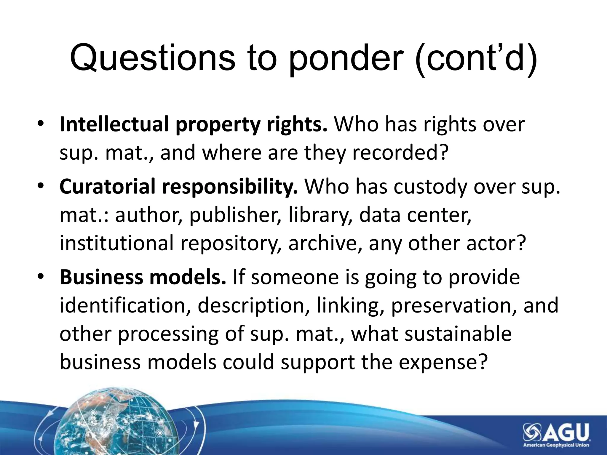 Questions to ponder (cont’d)
• Intellectual property rights. Who has rights over
sup. mat., and where are they recorded?
• Curatorial responsibility. Who has custody over sup.
mat.: author, publisher, library, data center,
institutional repository, archive, any other actor?
• Business models. If someone is going to provide
identification, description, linking, preservation, and
other processing of sup. mat., what sustainable
business models could support the expense?
 