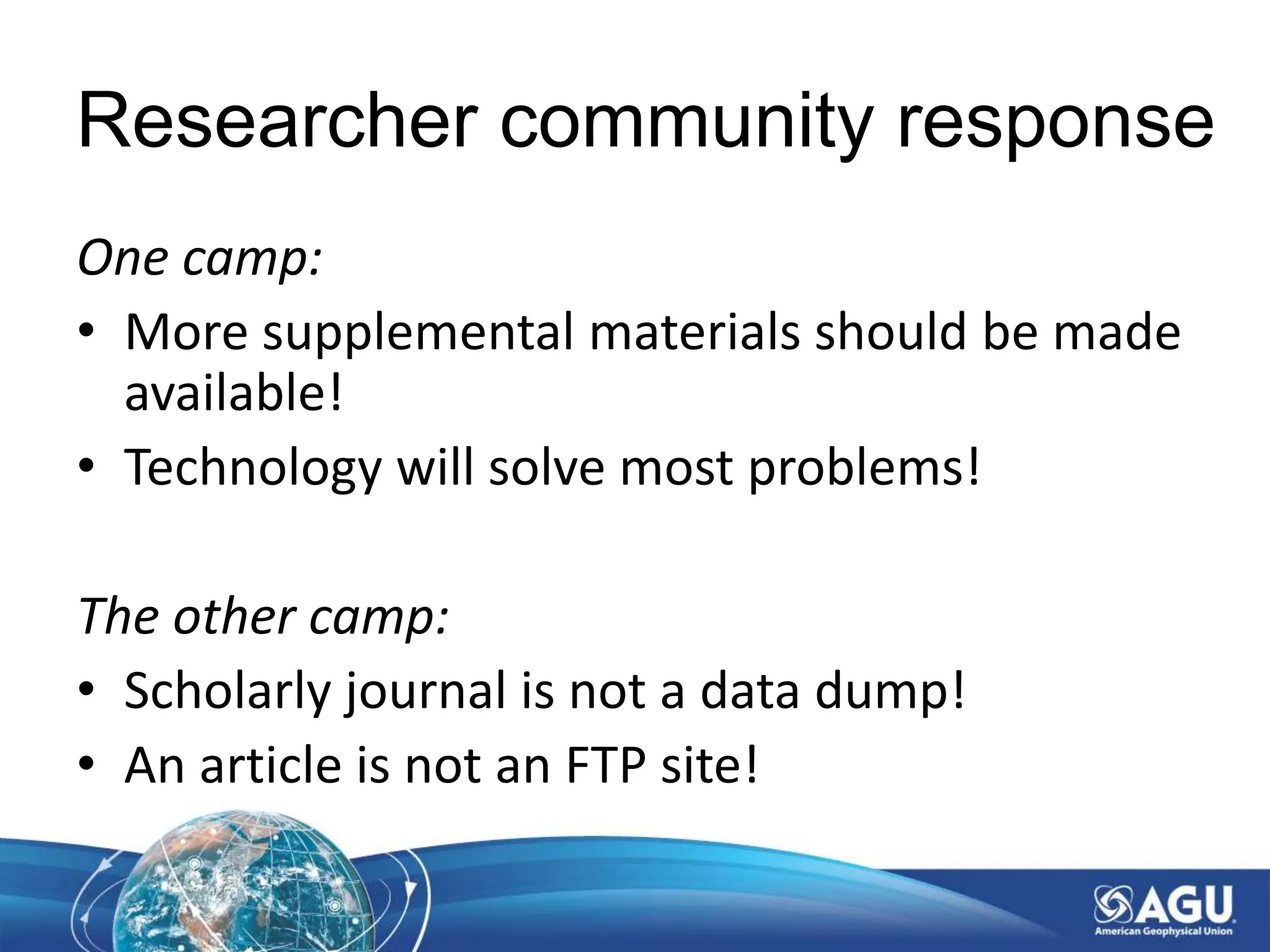 Researcher community response
One camp:
• More supplemental materials should be made
available!
• Technology will solve most problems!
The other camp:
• Scholarly journal is not a data dump!
• An article is not an FTP site!
 