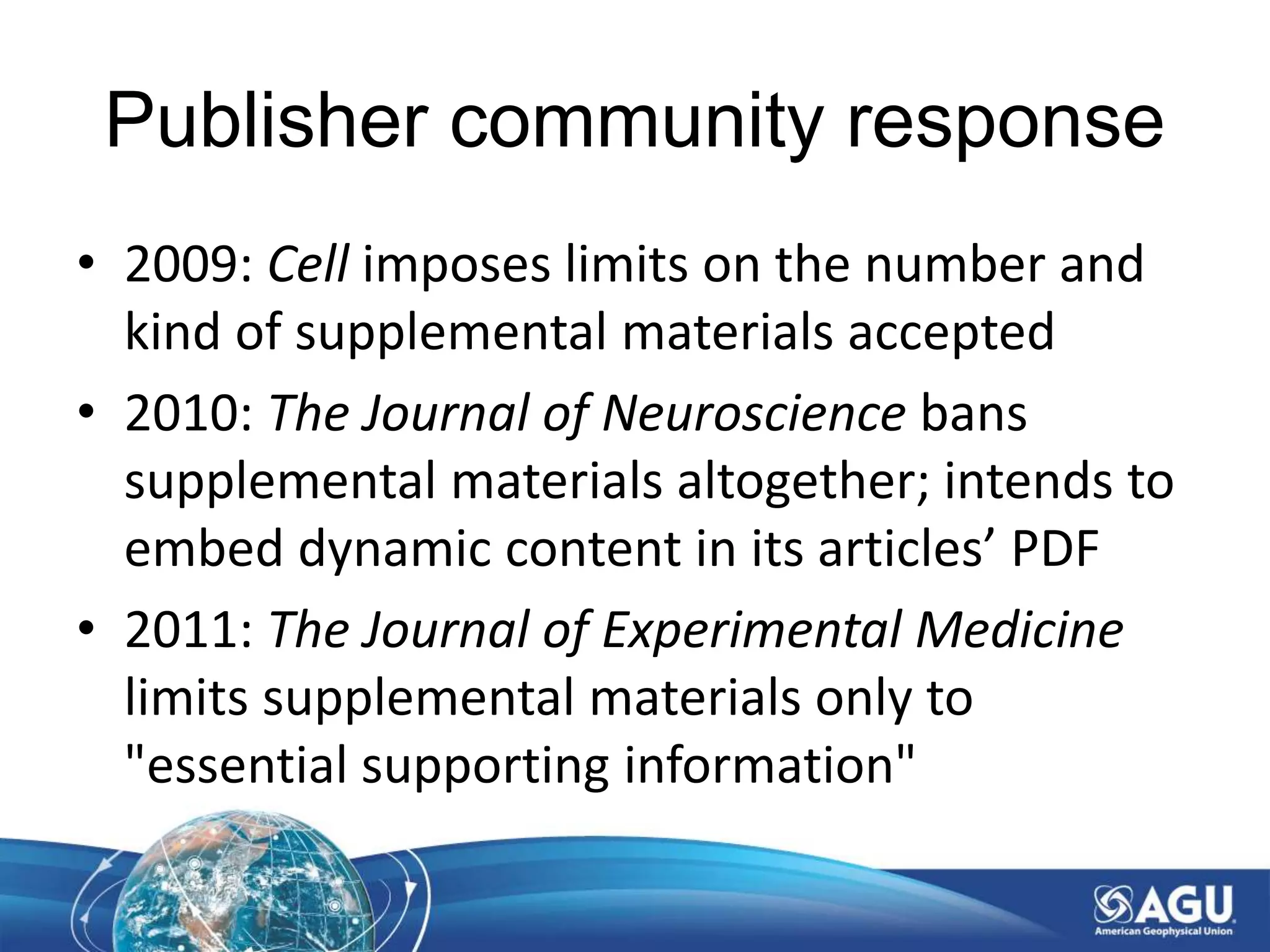 Publisher community response
• 2009: Cell imposes limits on the number and
kind of supplemental materials accepted
• 2010: The Journal of Neuroscience bans
supplemental materials altogether; intends to
embed dynamic content in its articles’ PDF
• 2011: The Journal of Experimental Medicine
limits supplemental materials only to
"essential supporting information"
 