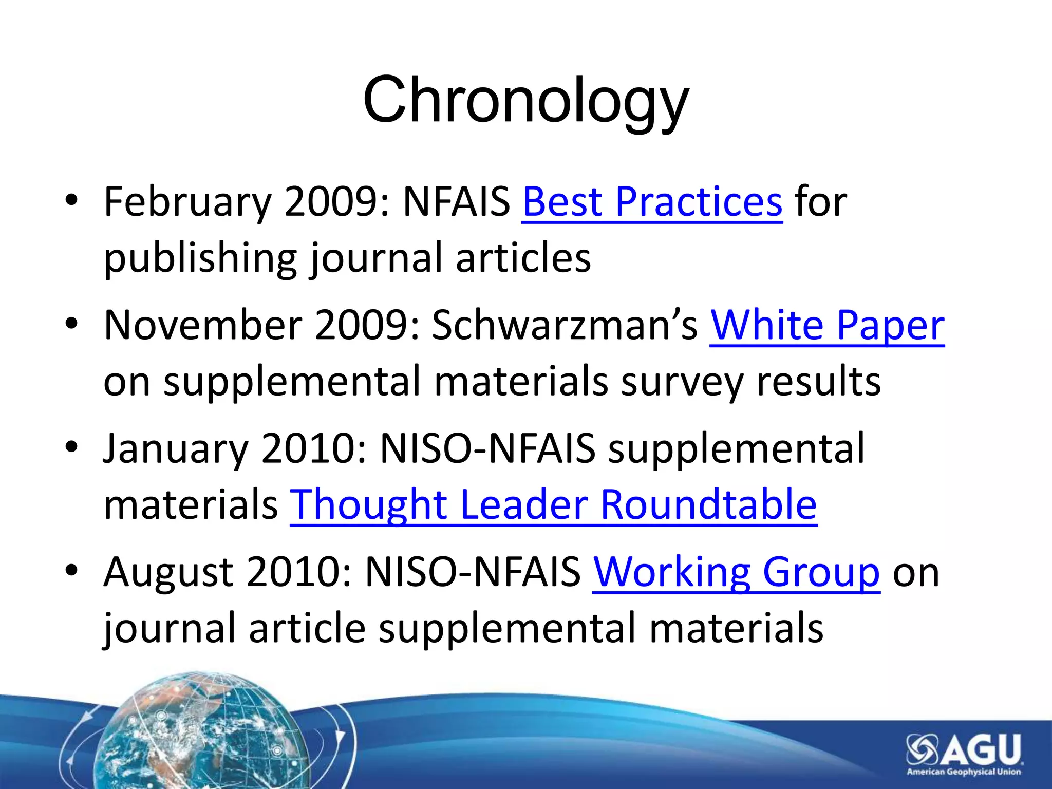 Chronology
• February 2009: NFAIS Best Practices for
publishing journal articles
• November 2009: Schwarzman’s White Paper
on supplemental materials survey results
• January 2010: NISO-NFAIS supplemental
materials Thought Leader Roundtable
• August 2010: NISO-NFAIS Working Group on
journal article supplemental materials
 